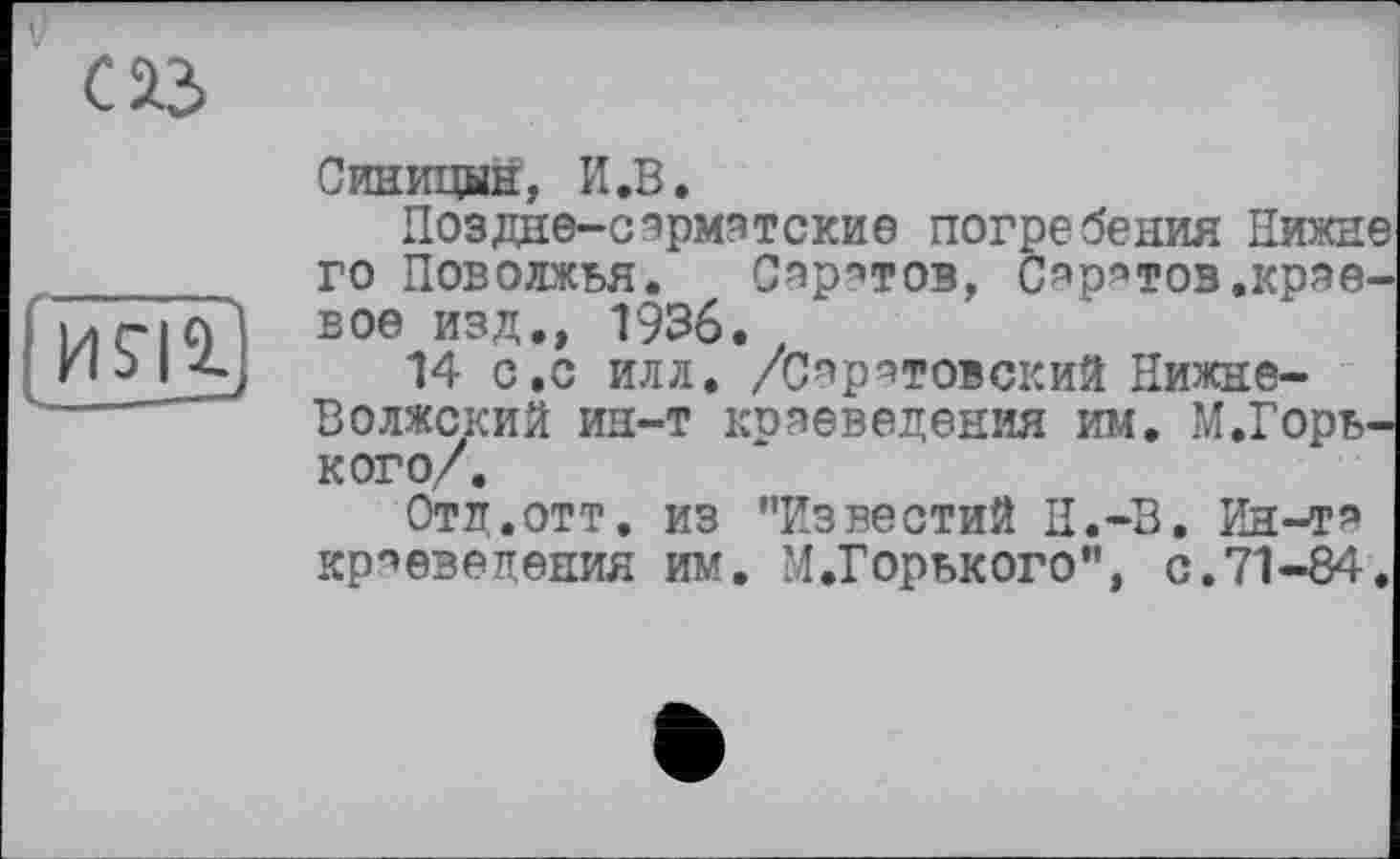 ﻿С ІЗ
HSU
Синицын, И.В.
Поздне-оэрмэтские погребения Нижнє го Поволжья. Спрутов, С^р’тов.краевое изд., 1936.
14 с.с илл. /Саратовский Нижне-Волжский ин-т коаеведения им. М.Горь-кого/.
Отд.отт. из ’’Известий Н.-В. Ин-та краеведения им. М.Горького", с.71-84.